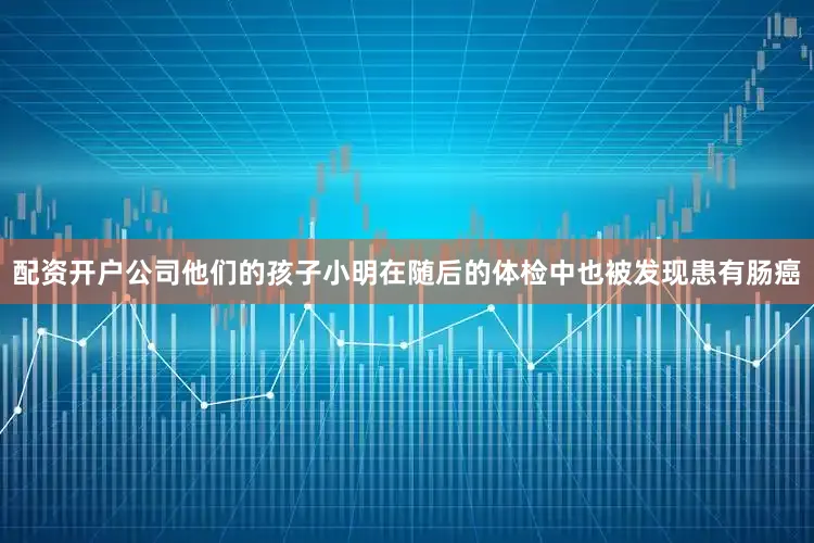 配资开户公司他们的孩子小明在随后的体检中也被发现患有肠癌