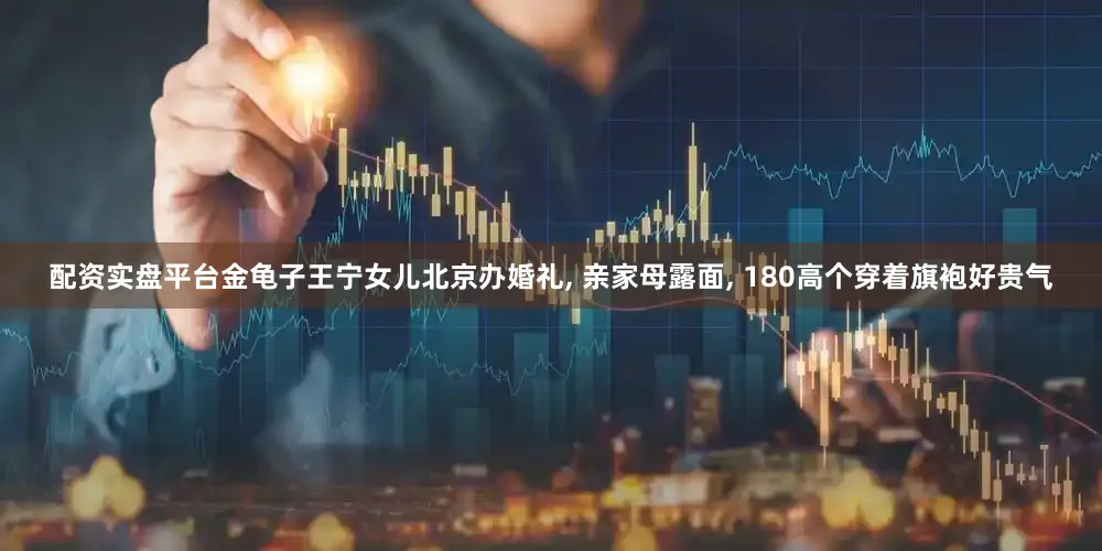 配资实盘平台金龟子王宁女儿北京办婚礼, 亲家母露面, 180高个穿着旗袍好贵气