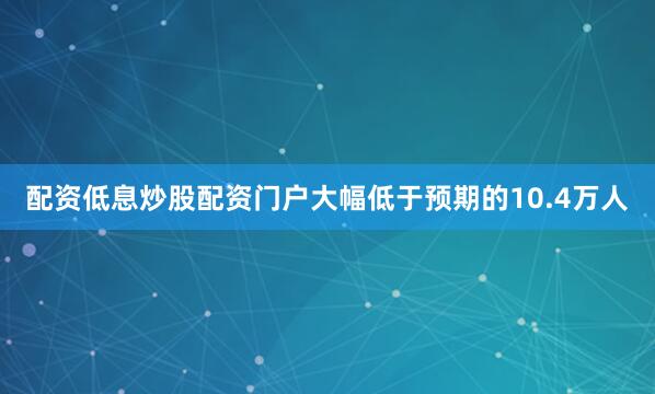 配资低息炒股配资门户大幅低于预期的10.4万人