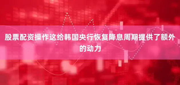 股票配资操作这给韩国央行恢复降息周期提供了额外的动力
