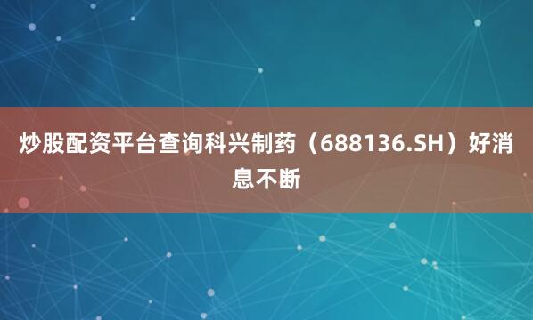 炒股配资平台查询科兴制药（688136.SH）好消息不断